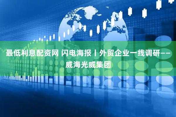 最低利息配资网 闪电海报丨外贸企业一线调研——威海光威集团