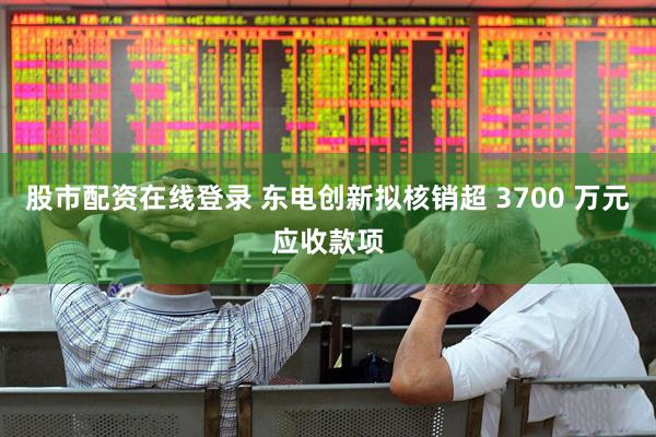 股市配资在线登录 东电创新拟核销超 3700 万元应收款项