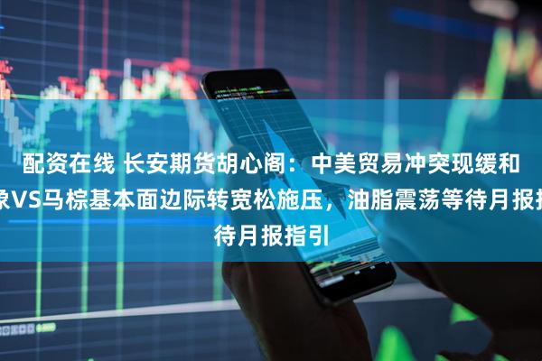 配资在线 长安期货胡心阁：中美贸易冲突现缓和迹象VS马棕基本面边际转宽松施压，油脂震荡等待月报指引