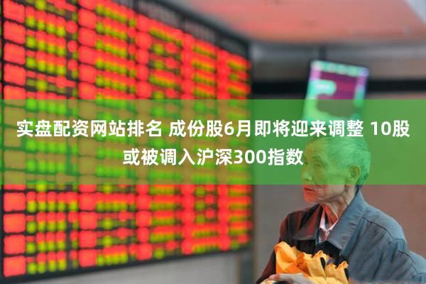 实盘配资网站排名 成份股6月即将迎来调整 10股或被调入沪深300指数