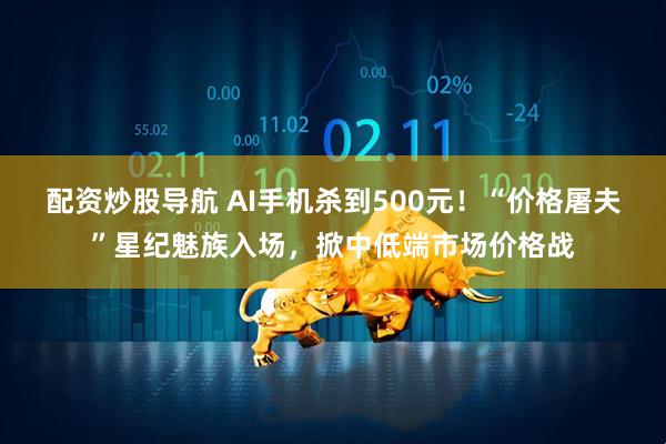 配资炒股导航 AI手机杀到500元！“价格屠夫”星纪魅族入场，掀中低端市场价格战