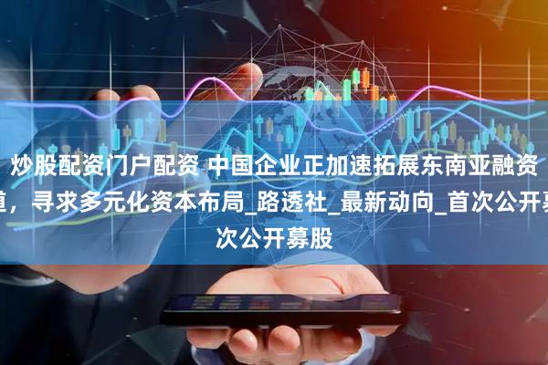 炒股配资门户配资 中国企业正加速拓展东南亚融资渠道，寻求多元化资本布局_路透社_最新动向_首次公开募股