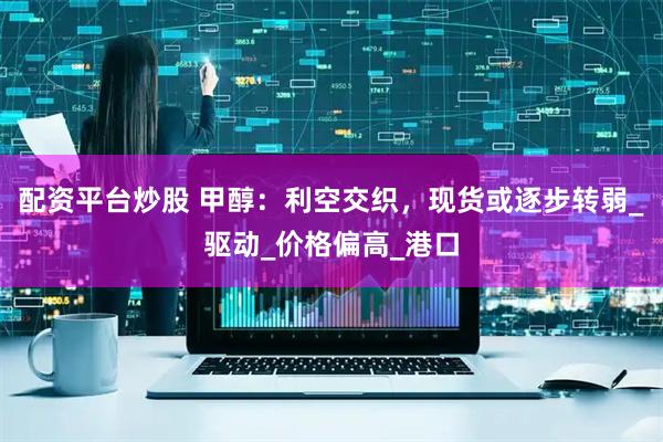 配资平台炒股 甲醇：利空交织，现货或逐步转弱_驱动_价格偏高_港口