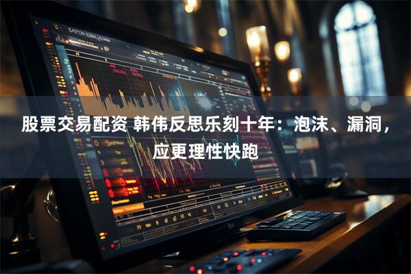 股票交易配资 韩伟反思乐刻十年：泡沫、漏洞，应更理性快跑
