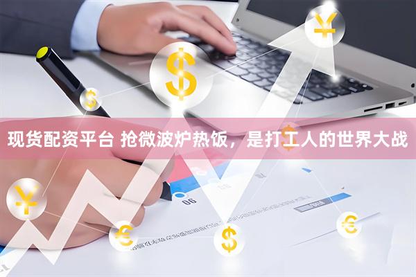现货配资平台 抢微波炉热饭，是打工人的世界大战