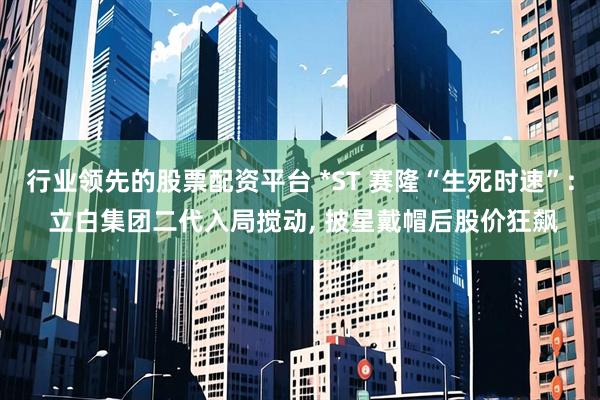 行业领先的股票配资平台 *ST 赛隆“生死时速”: 立白集团二代入局搅动, 披星戴帽后股价狂飙