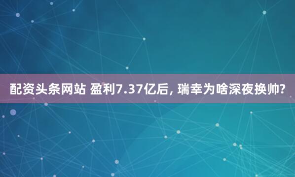 配资头条网站 盈利7.37亿后, 瑞幸为啥深夜换帅?