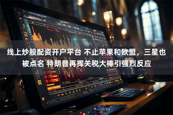 线上炒股配资开户平台 不止苹果和欧盟，三星也被点名 特朗普再挥关税大棒引强烈反应