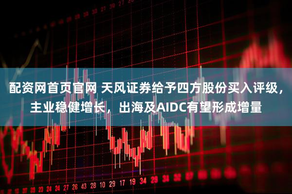 配资网首页官网 天风证券给予四方股份买入评级，主业稳健增长，出海及AIDC有望形成增量