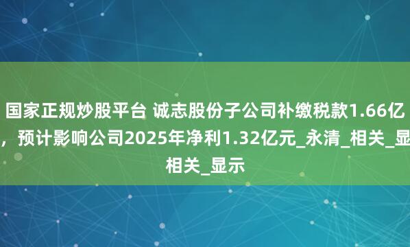国家正规炒股平台 诚志股份子公司补缴税款1.66亿元，预计影响公司2025年净利1.32亿元_永清_相关_显示
