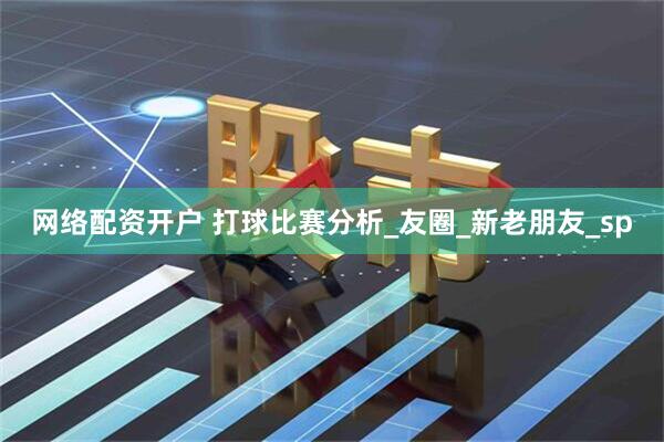 网络配资开户 打球比赛分析_友圈_新老朋友_sp