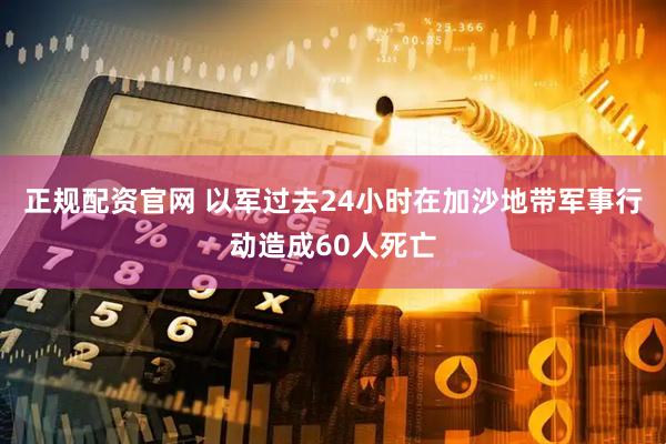 正规配资官网 以军过去24小时在加沙地带军事行动造成60人死亡