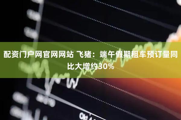 配资门户网官网网站 飞猪：端午假期租车预订量同比大增约30%