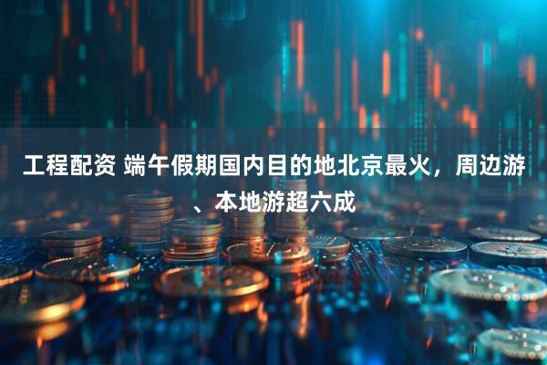 工程配资 端午假期国内目的地北京最火，周边游、本地游超六成