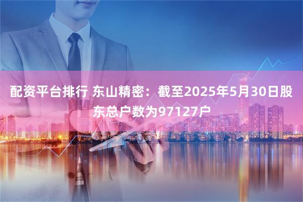 配资平台排行 东山精密：截至2025年5月30日股东总户数为97127户
