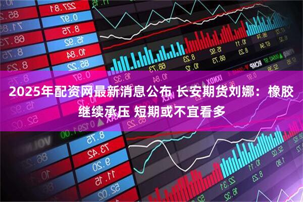 2025年配资网最新消息公布 长安期货刘娜:橡胶继续承压 短期或不宜看多