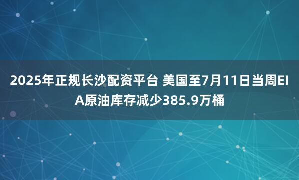 2025年正规长沙配资平台 美国至7月11日当周EIA原油库存减少385.9万桶