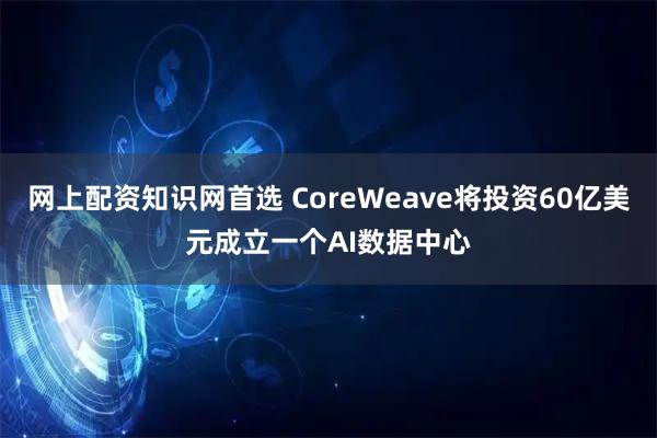 网上配资知识网首选 CoreWeave将投资60亿美元成立一个AI数据中心