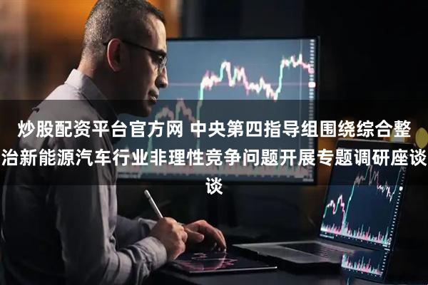 炒股配资平台官方网 中央第四指导组围绕综合整治新能源汽车行业非理性竞争问题开展专题调研座谈
