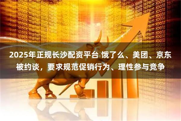2025年正规长沙配资平台 饿了么、美团、京东被约谈，要求规范促销行为、理性参与竞争