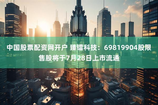 中国股票配资网开户 臻镭科技：69819904股限售股将于7月28日上市流通