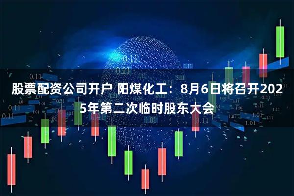 股票配资公司开户 阳煤化工：8月6日将召开2025年第二次临时股东大会