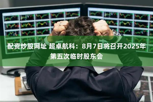 配资炒股网址 超卓航科：8月7日将召开2025年第五次临时股东会