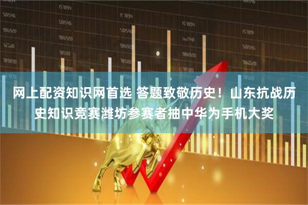 网上配资知识网首选 答题致敬历史！山东抗战历史知识竞赛潍坊参赛者抽中华为手机大奖