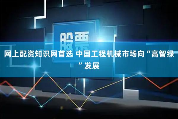 网上配资知识网首选 中国工程机械市场向“高智绿”发展