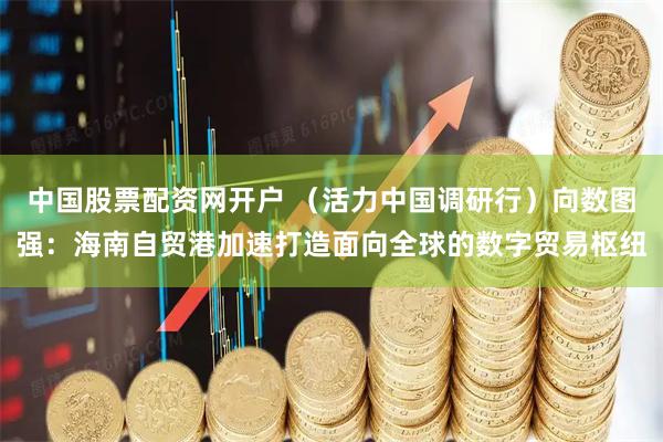 中国股票配资网开户 （活力中国调研行）向数图强：海南自贸港加速打造面向全球的数字贸易枢纽