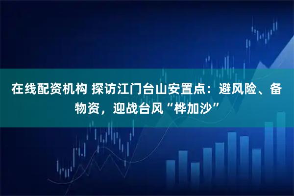 在线配资机构 探访江门台山安置点：避风险、备物资，迎战台风“桦加沙”